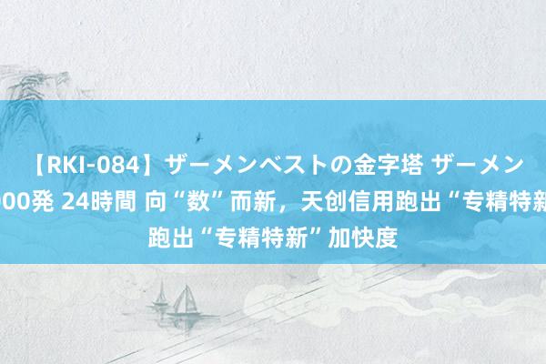 【RKI-084】ザーメンベストの金字塔 ザーメン大好き2000発 24時間 向“数”而新，天创信用跑出“专精特新”加快度