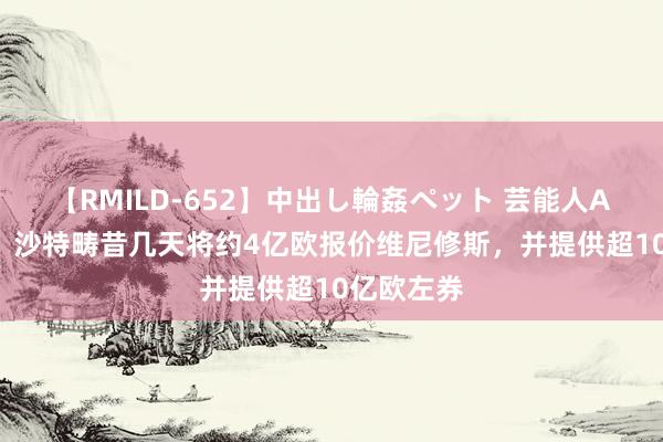 【RMILD-652】中出し輪姦ペット 芸能人AYA 阿斯：沙特畴昔几天将约4亿欧报价维尼修斯，并提供超10亿欧左券