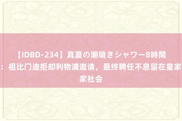 【IDBD-234】真夏の潮噴きシャワー8時間 西媒：祖比门迪拒却利物浦邀请，最终聘任不息留在皇家社会