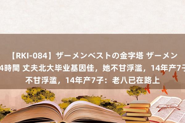 【RKI-084】ザーメンベストの金字塔 ザーメン大好き2000発 24時間 丈夫北大毕业基因佳，她不甘浮滥，14年产7子：老八已在路上