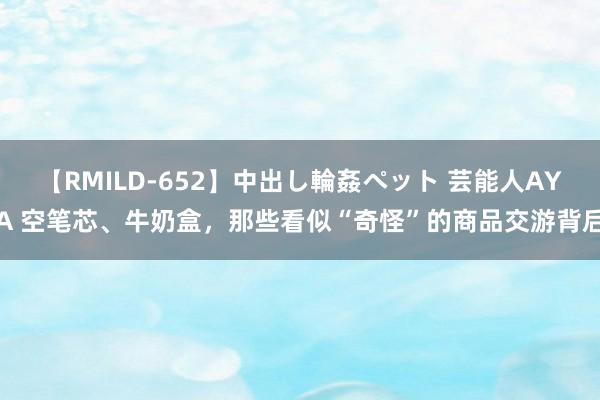 【RMILD-652】中出し輪姦ペット 芸能人AYA 空笔芯、牛奶盒，那些看似“奇怪”的商品交游背后