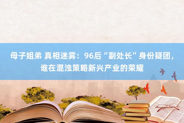 母子姐弟 真相迷雾：96后“副处长”身份疑团，谁在混浊策略新兴产业的荣耀