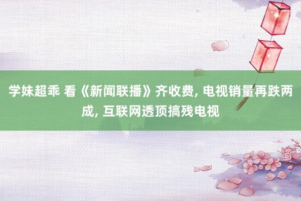 学妹超乖 看《新闻联播》齐收费， 电视销量再跌两成， 互联网透顶搞残电视