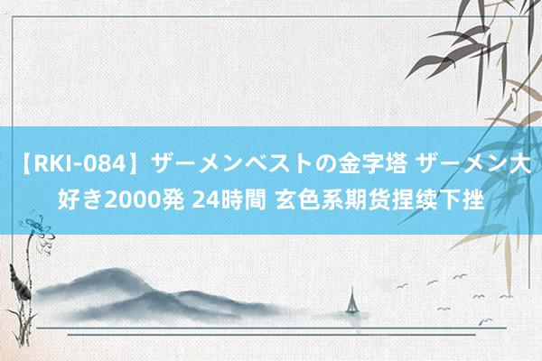 【RKI-084】ザーメンベストの金字塔 ザーメン大好き2000発 24時間 玄色系期货捏续下挫