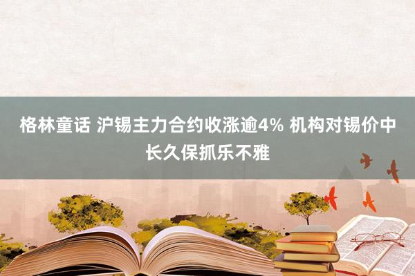 格林童话 沪锡主力合约收涨逾4% 机构对锡价中长久保抓乐不雅