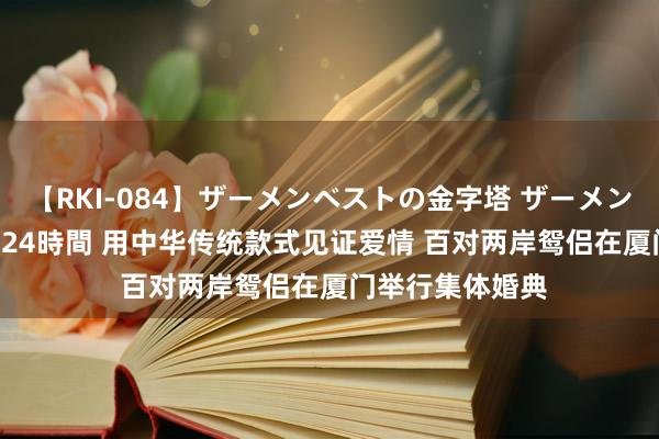 【RKI-084】ザーメンベストの金字塔 ザーメン大好き2000発 24時間 用中华传统款式见证爱情 百对两岸鸳侣在厦门举行集体婚典