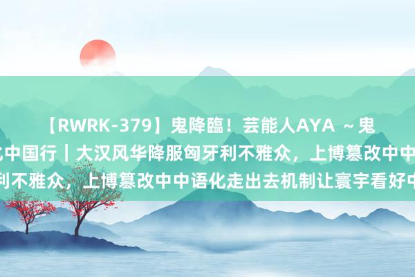 【RWRK-379】鬼降臨！芸能人AYA ～鬼シリーズ全制覇！～ 文化中国行｜大汉风华降服匈牙利不雅众，上博篡改中中语化走出去机制让寰宇看好中国