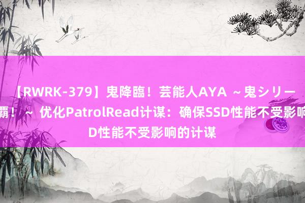 【RWRK-379】鬼降臨！芸能人AYA ～鬼シリーズ全制覇！～ 优化PatrolRead计谋：确保SSD性能不受影响的计谋