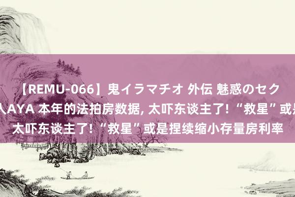 【REMU-066】鬼イラマチオ 外伝 魅惑のセクシーイラマチオ 芸能人AYA 本年的法拍房数据， 太吓东谈主了! “救星”或是捏续缩小存量房利率