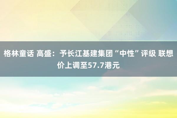 格林童话 高盛：予长江基建集团“中性”评级 联想价上调至57.7港元