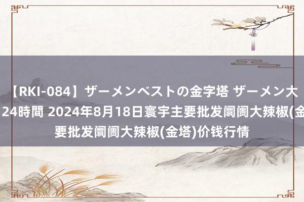 【RKI-084】ザーメンベストの金字塔 ザーメン大好き2000発 24時間 2024年8月18日寰宇主要批发阛阓大辣椒(金塔)价钱行情