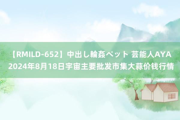 【RMILD-652】中出し輪姦ペット 芸能人AYA 2024年8月18日宇宙主要批发市集大蒜价钱行情