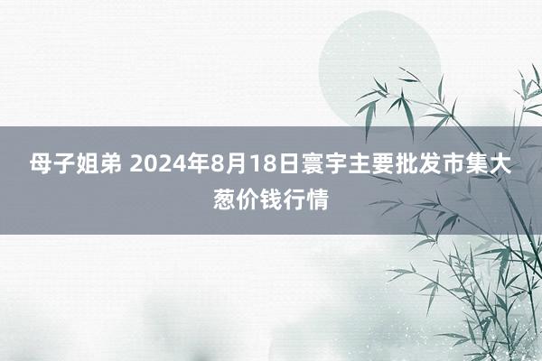 母子姐弟 2024年8月18日寰宇主要批发市集大葱价钱行情