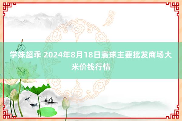 学妹超乖 2024年8月18日寰球主要批发商场大米价钱行情