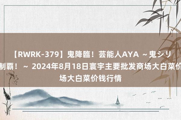 【RWRK-379】鬼降臨！芸能人AYA ～鬼シリーズ全制覇！～ 2024年8月18日寰宇主要批发商场大白菜价钱行情