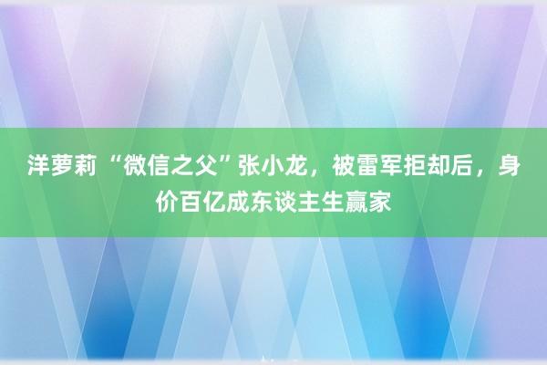 洋萝莉 “微信之父”张小龙，被雷军拒却后，身价百亿成东谈主生赢家