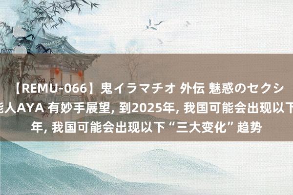 【REMU-066】鬼イラマチオ 外伝 魅惑のセクシーイラマチオ 芸能人AYA 有妙手展望， 到2025年， 我国可能会出现以下“三大变化”趋势