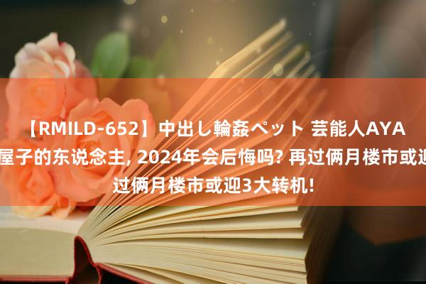 【RMILD-652】中出し輪姦ペット 芸能人AYA 低廉卖掉屋子的东说念主， 2024年会后悔吗? 再过俩月楼市或迎3大转机!