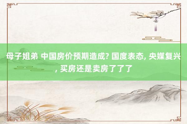 母子姐弟 中国房价预期造成? 国度表态， 央媒复兴， 买房还是卖房了了了