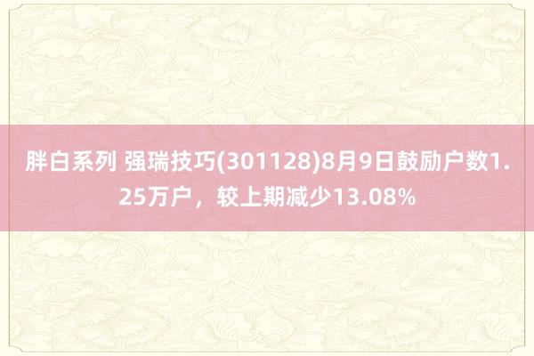 胖白系列 强瑞技巧(301128)8月9日鼓励户数1.25万户，较上期减少13.08%