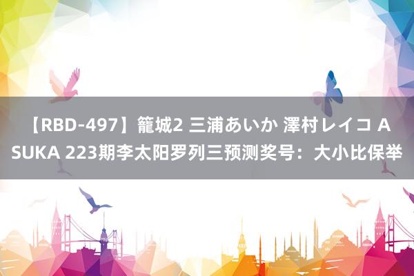 【RBD-497】籠城2 三浦あいか 澤村レイコ ASUKA 223期李太阳罗列三预测奖号：大小比保举