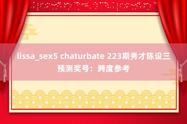 lissa_sex5 chaturbate 223期秀才陈设三预测奖号：跨度参考