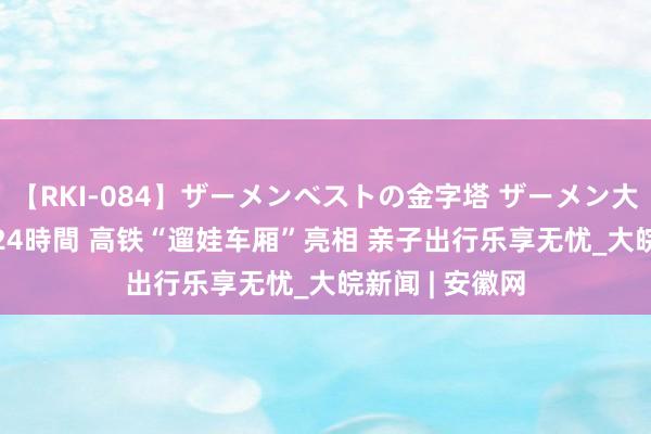 【RKI-084】ザーメンベストの金字塔 ザーメン大好き2000発 24時間 高铁“遛娃车厢”亮相 亲子出行乐享无忧_大皖新闻 | 安徽网