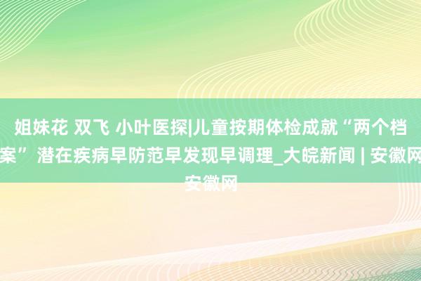 姐妹花 双飞 小叶医探|儿童按期体检成就“两个档案” 潜在疾病早防范早发现早调理_大皖新闻 | 安徽网