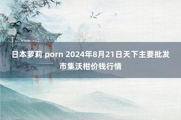 日本萝莉 porn 2024年8月21日天下主要批发市集沃柑价钱行情