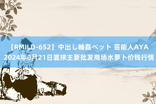 【RMILD-652】中出し輪姦ペット 芸能人AYA 2024年8月21日寰球主要批发商场水萝卜价钱行情