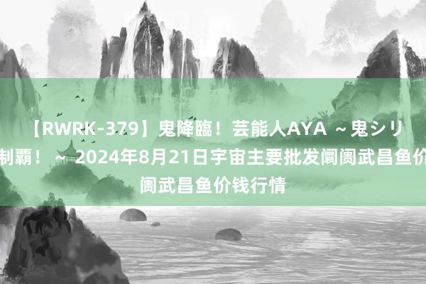 【RWRK-379】鬼降臨！芸能人AYA ～鬼シリーズ全制覇！～ 2024年8月21日宇宙主要批发阛阓武昌鱼价钱行情