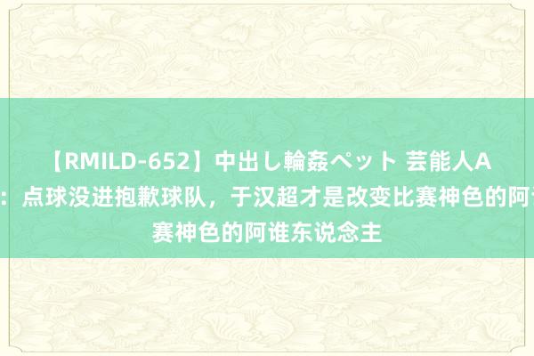 【RMILD-652】中出し輪姦ペット 芸能人AYA 路易斯：点球没进抱歉球队，于汉超才是改变比赛神色的阿谁东说念主