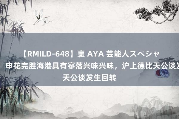 【RMILD-648】裏 AYA 芸能人スペシャル 记者：申花完胜海港具有寥落兴味兴味，沪上德比天公谈发生回转