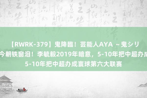 【RWRK-379】鬼降臨！芸能人AYA ～鬼シリーズ全制覇！～ 今朝铁窗泪！李毓毅2019年暗意，5-10年把中超办成寰球第六大联赛