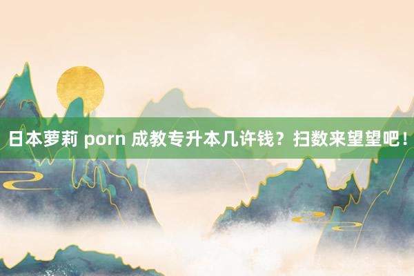 日本萝莉 porn 成教专升本几许钱？扫数来望望吧！