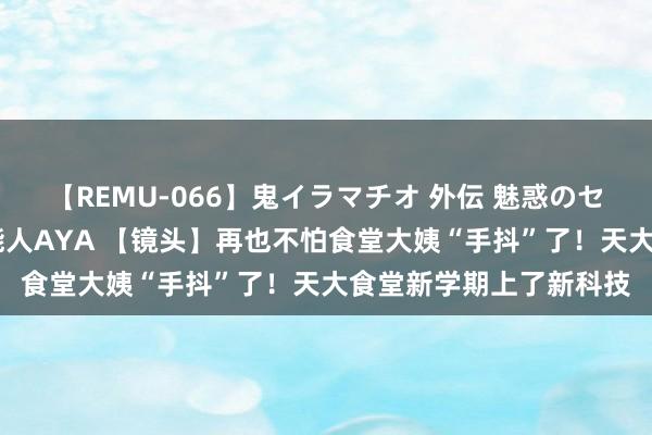 【REMU-066】鬼イラマチオ 外伝 魅惑のセクシーイラマチオ 芸能人AYA 【镜头】再也不怕食堂大姨“手抖”了！天大食堂新学期上了新科技