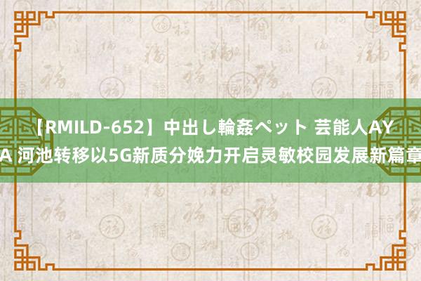 【RMILD-652】中出し輪姦ペット 芸能人AYA 河池转移以5G新质分娩力开启灵敏校园发展新篇章