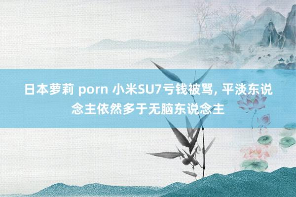 日本萝莉 porn 小米SU7亏钱被骂， 平淡东说念主依然多于无脑东说念主