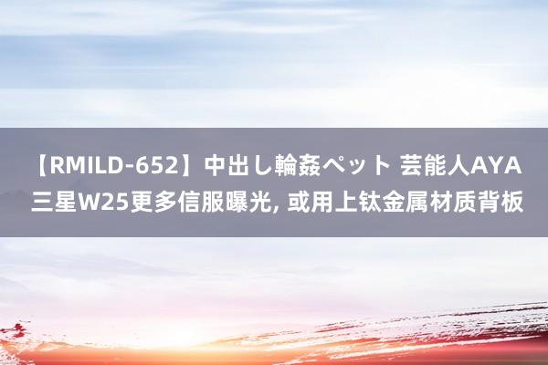 【RMILD-652】中出し輪姦ペット 芸能人AYA 三星W25更多信服曝光， 或用上钛金属材质背板