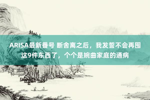 ARISA最新番号 断舍离之后，我发誓不会再囤这9件东西了，个个是婉曲家庭的通病