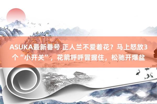 ASUKA最新番号 正人兰不爱着花？马上怒放3个“小开关”，花箭呼呼冒握住，松驰开爆盆