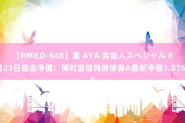 【RMILD-648】裏 AYA 芸能人スペシャル 8月23日基金净值：博时富信纯债债券A最新净值1.0768