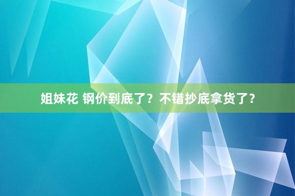 姐妹花 钢价到底了？不错抄底拿货了？