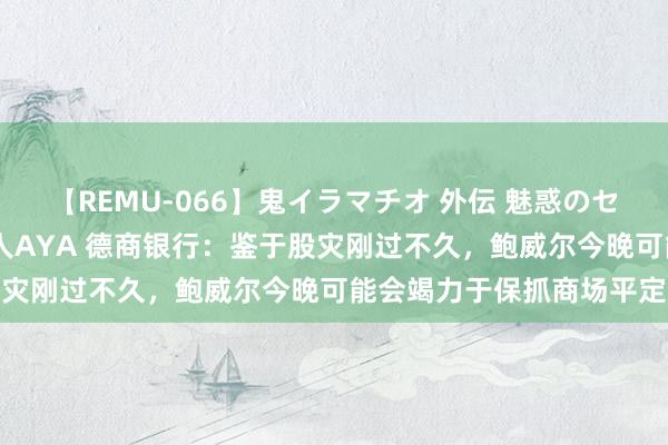 【REMU-066】鬼イラマチオ 外伝 魅惑のセクシーイラマチオ 芸能人AYA 德商银行：鉴于股灾刚过不久，鲍威尔今晚可能会竭力于保抓商场平定