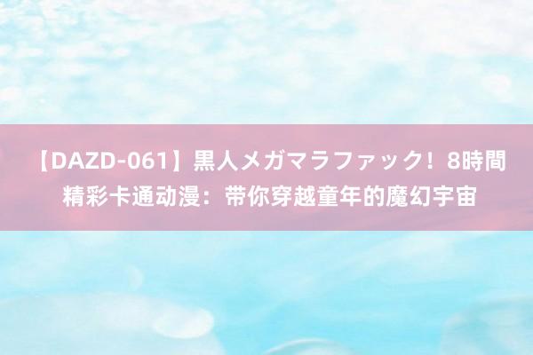 【DAZD-061】黒人メガマラファック！8時間 精彩卡通动漫：带你穿越童年的魔幻宇宙