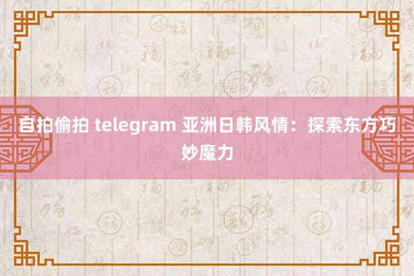 自拍偷拍 telegram 亚洲日韩风情：探索东方巧妙魔力