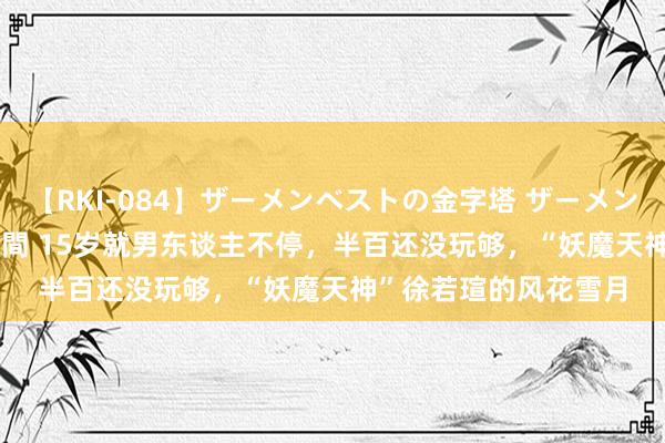 【RKI-084】ザーメンベストの金字塔 ザーメン大好き2000発 24時間 15岁就男东谈主不停，半百还没玩够，“妖魔天神”徐若瑄的风花雪月