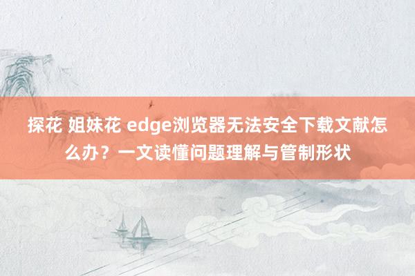 探花 姐妹花 edge浏览器无法安全下载文献怎么办？一文读懂问题理解与管制形状