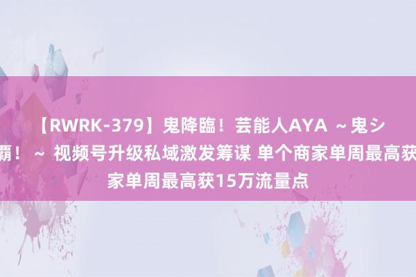 【RWRK-379】鬼降臨！芸能人AYA ～鬼シリーズ全制覇！～ 视频号升级私域激发筹谋 单个商家单周最高获15万流量点