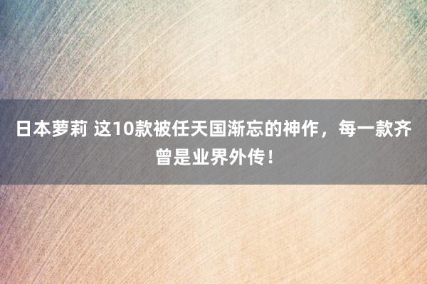 日本萝莉 这10款被任天国渐忘的神作，每一款齐曾是业界外传！